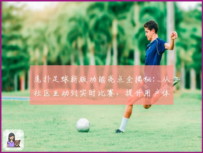 虎扑足球新版功能亮点全揭秘：从社区互动到实时比赛，提升用户体验的新突破