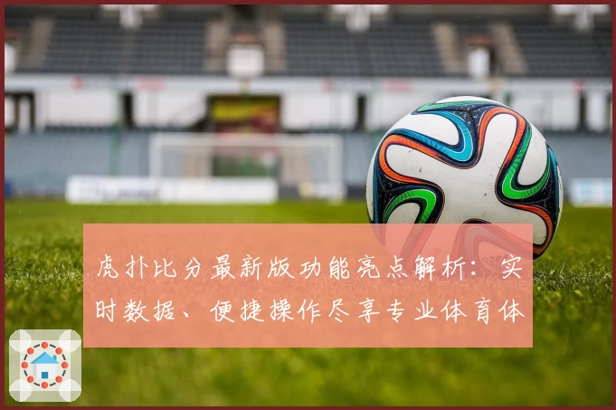 虎扑比分最新版功能亮点解析：实时数据、便捷操作尽享专业体育体验