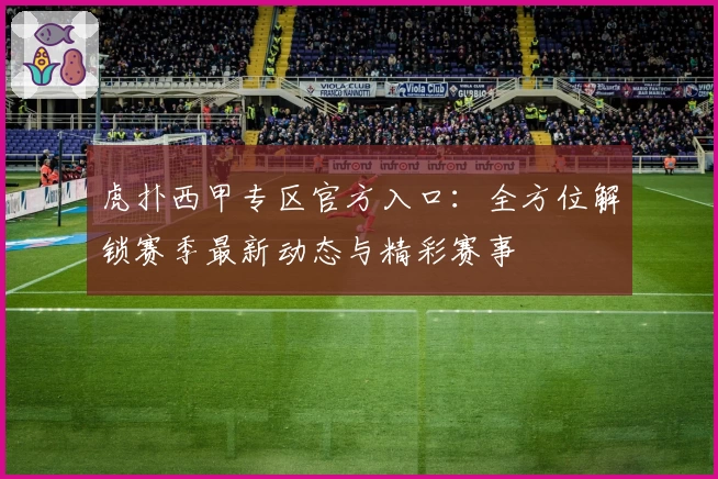 虎扑西甲专区官方入口：全方位解锁赛季最新动态与精彩赛事