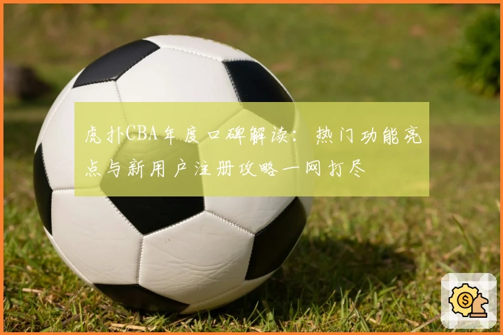 虎扑CBA年度口碑解读：热门功能亮点与新用户注册攻略一网打尽