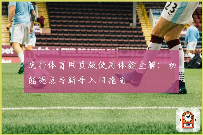 虎扑体育网页版使用体验全解：功能亮点与新手入门指南