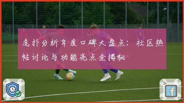虎扑分析年度口碑大盘点：社区热帖讨论与功能亮点全揭秘