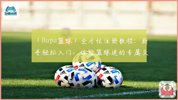 「Hupu篮球」全方位注册教程:新手轻松入门,体验篮球迷的专属交流社区