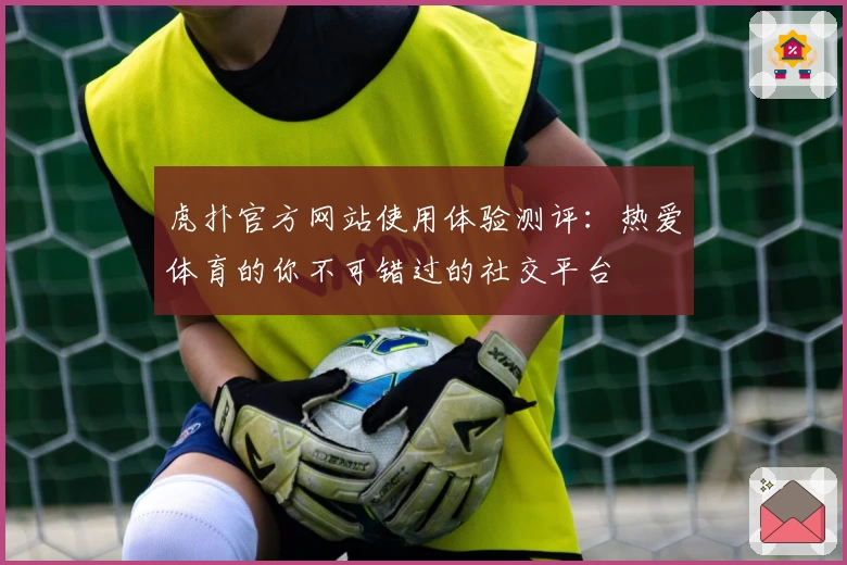 虎扑官方网站使用体验测评：热爱体育的你不可错过的社交平台