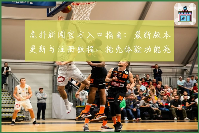 虎扑新闻官方入口指南：最新版本更新与注册教程，抢先体验功能亮点解析