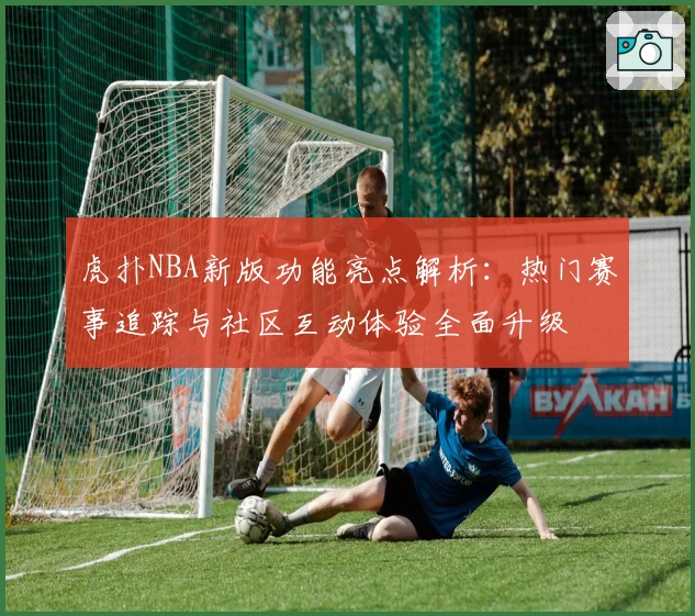 虎扑NBA新版功能亮点解析：热门赛事追踪与社区互动体验全面升级