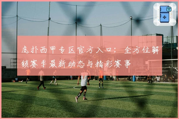 虎扑西甲专区官方入口：全方位解锁赛季最新动态与精彩赛事