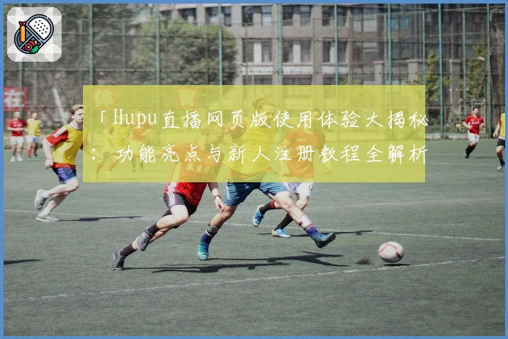 「Hupu直播网页版使用体验大揭秘：功能亮点与新人注册教程全解析」