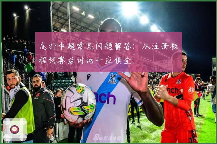 虎扑中超常见问题解答：从注册教程到赛后讨论一应俱全