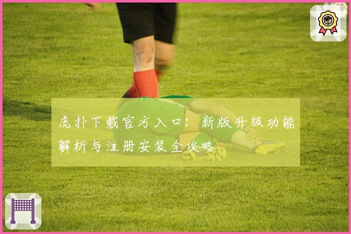 虎扑下载官方入口：新版升级功能解析与注册安装全攻略