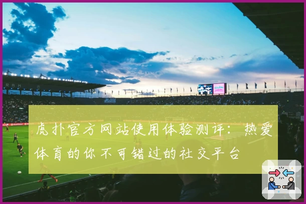 虎扑官方网站使用体验测评：热爱体育的你不可错过的社交平台