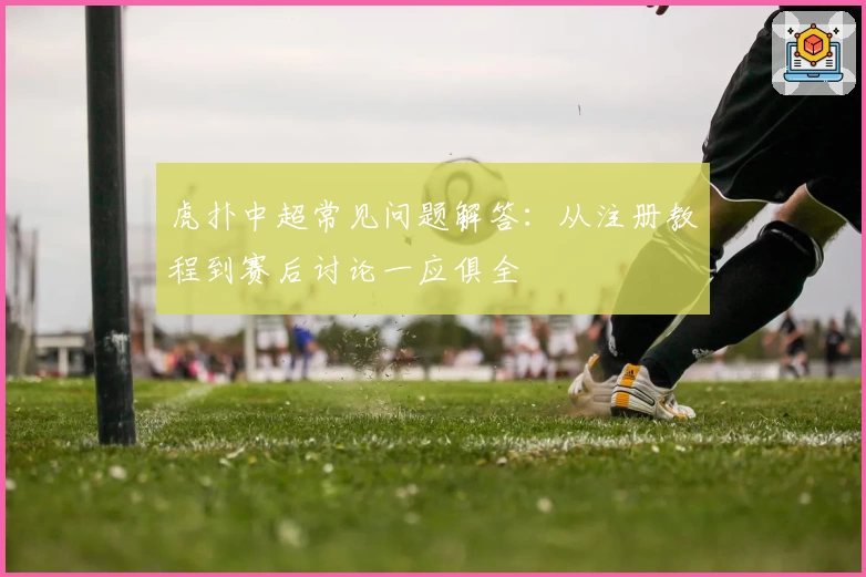 虎扑中超常见问题解答：从注册教程到赛后讨论一应俱全