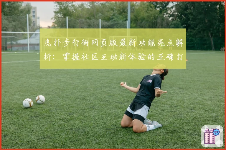 虎扑步行街网页版最新功能亮点解析：掌握社区互动新体验的正确打开方式