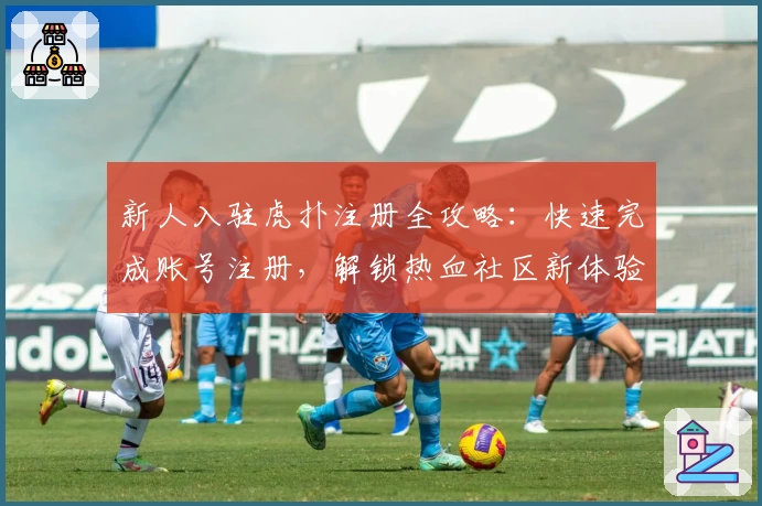 新人入驻虎扑注册全攻略：快速完成账号注册，解锁热血社区新体验