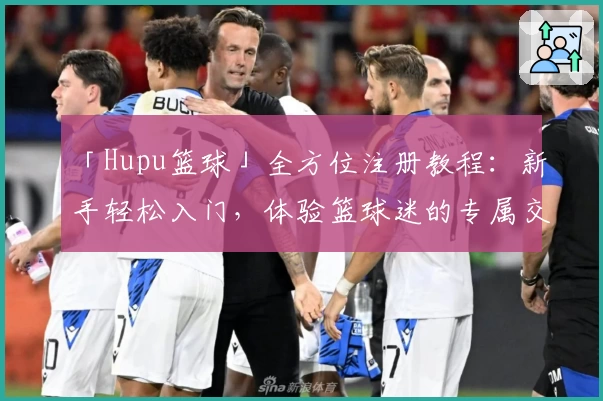 「Hupu篮球」全方位注册教程:新手轻松入门,体验篮球迷的专属交流社区