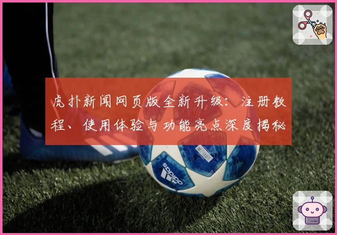 虎扑新闻网页版全新升级：注册教程、使用体验与功能亮点深度揭秘