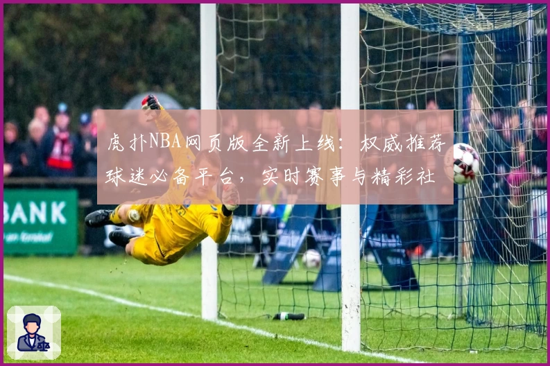 虎扑NBA网页版全新上线:权威推荐球迷必备平台,实时赛事与精彩社区体验