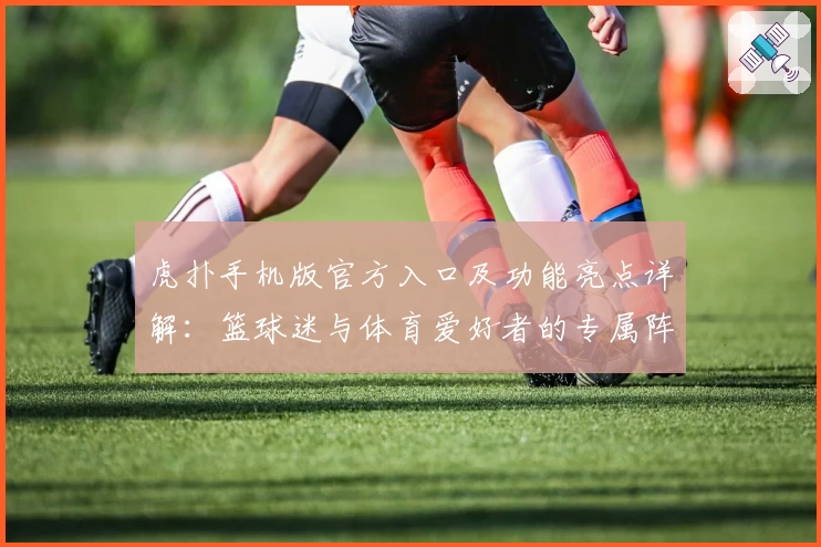 虎扑手机版官方入口及功能亮点详解：篮球迷与体育爱好者的专属阵地