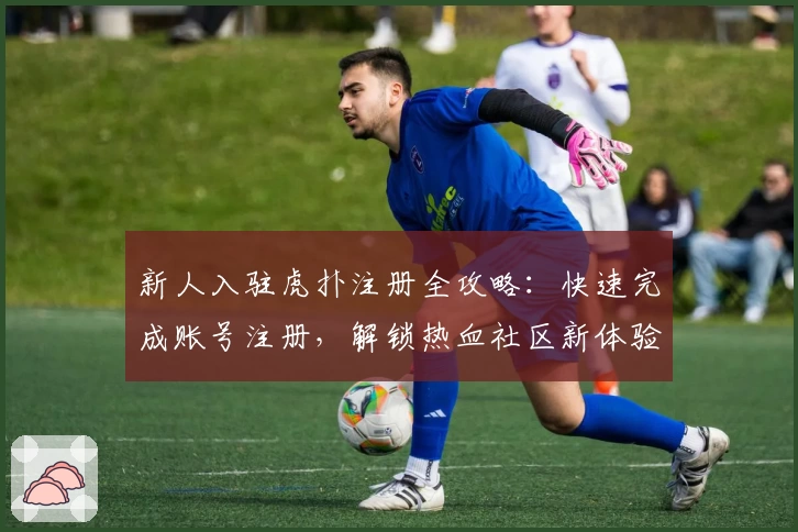 新人入驻虎扑注册全攻略：快速完成账号注册，解锁热血社区新体验