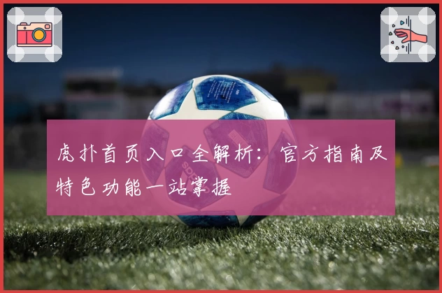 虎扑首页入口全解析：官方指南及特色功能一站掌握