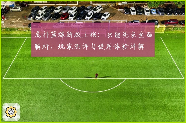 虎扑篮球新版上线：功能亮点全面解析，玩家测评与使用体验详解