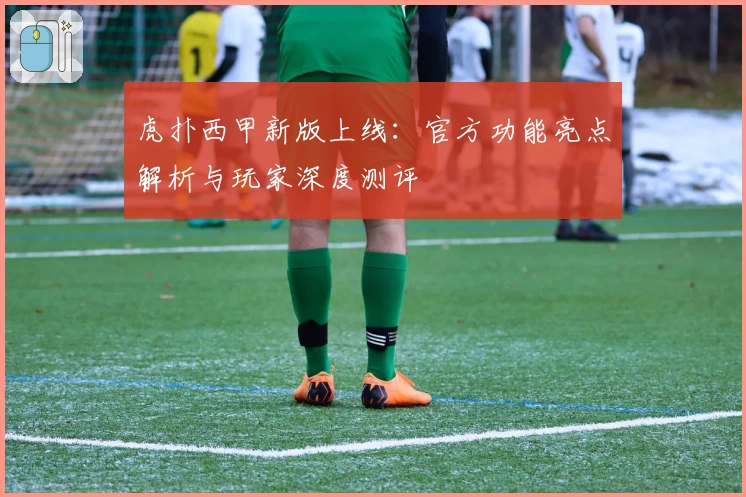 虎扑西甲新版上线：官方功能亮点解析与玩家深度测评